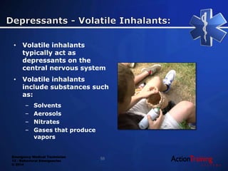 Emergency Medical Technician
13 - Behavioral Emergencies
© 2014
• Volatile inhalants
typically act as
depressants on the
central nervous system
• Volatile inhalants
include substances such
as:
– Solvents
– Aerosols
– Nitrates
– Gases that produce
vapors
55
 
