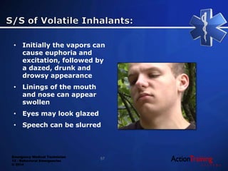 Emergency Medical Technician
13 - Behavioral Emergencies
© 2014
• Initially the vapors can
cause euphoria and
excitation, followed by
a dazed, drunk and
drowsy appearance
• Linings of the mouth
and nose can appear
swollen
• Eyes may look glazed
• Speech can be slurred
57
 