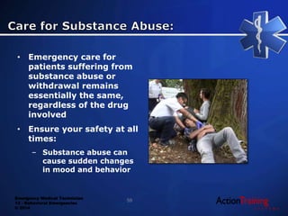 Emergency Medical Technician
13 - Behavioral Emergencies
© 2014
• Emergency care for
patients suffering from
substance abuse or
withdrawal remains
essentially the same,
regardless of the drug
involved
• Ensure your safety at all
times:
– Substance abuse can
cause sudden changes
in mood and behavior
59
 