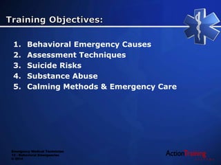 Emergency Medical Technician
13 - Behavioral Emergencies
© 2014
1. Behavioral Emergency Causes
2. Assessment Techniques
3. Suicide Risks
4. Substance Abuse
5. Calming Methods & Emergency Care
 