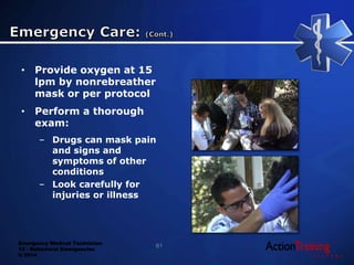 Emergency Medical Technician
13 - Behavioral Emergencies
© 2014
• Provide oxygen at 15
lpm by nonrebreather
mask or per protocol
• Perform a thorough
exam:
– Drugs can mask pain
and signs and
symptoms of other
conditions
– Look carefully for
injuries or illness
61
 