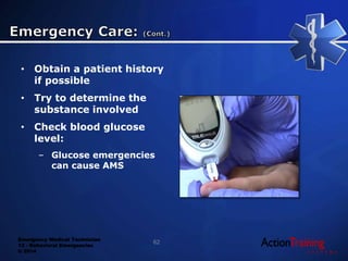 Emergency Medical Technician
13 - Behavioral Emergencies
© 2014
• Obtain a patient history
if possible
• Try to determine the
substance involved
• Check blood glucose
level:
– Glucose emergencies
can cause AMS
62
 