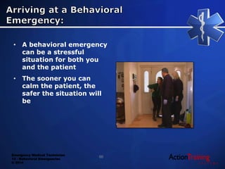 Emergency Medical Technician
13 - Behavioral Emergencies
© 2014
• A behavioral emergency
can be a stressful
situation for both you
and the patient
• The sooner you can
calm the patient, the
safer the situation will
be
66
 