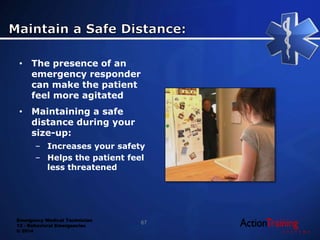 Emergency Medical Technician
13 - Behavioral Emergencies
© 2014
• The presence of an
emergency responder
can make the patient
feel more agitated
• Maintaining a safe
distance during your
size-up:
– Increases your safety
– Helps the patient feel
less threatened
67
 