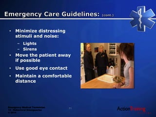 Emergency Medical Technician
13 - Behavioral Emergencies
© 2014
• Minimize distressing
stimuli and noise:
– Lights
– Sirens
• Move the patient away
if possible
• Use good eye contact
• Maintain a comfortable
distance
71
 