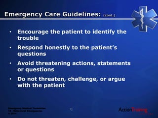 Emergency Medical Technician
13 - Behavioral Emergencies
© 2014
• Encourage the patient to identify the
trouble
• Respond honestly to the patient’s
questions
• Avoid threatening actions, statements
or questions
• Do not threaten, challenge, or argue
with the patient
72
 