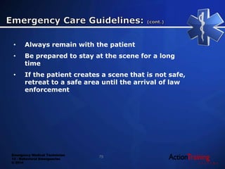 Emergency Medical Technician
13 - Behavioral Emergencies
© 2014
• Always remain with the patient
• Be prepared to stay at the scene for a long
time
• If the patient creates a scene that is not safe,
retreat to a safe area until the arrival of law
enforcement
75
 