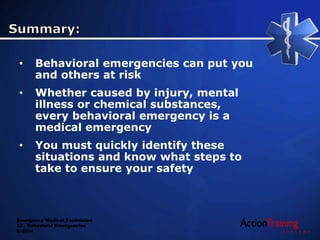 Emergency Medical Technician
13 - Behavioral Emergencies
© 2014
• Behavioral emergencies can put you
and others at risk
• Whether caused by injury, mental
illness or chemical substances,
every behavioral emergency is a
medical emergency
• You must quickly identify these
situations and know what steps to
take to ensure your safety
 
