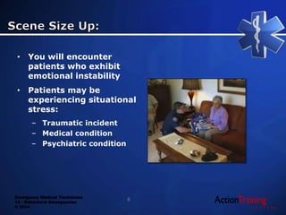 Emergency Medical Technician
13 - Behavioral Emergencies
© 2014
• You will encounter
patients who exhibit
emotional instability
• Patients may be
experiencing situational
stress:
– Traumatic incident
– Medical condition
– Psychiatric condition
8
 