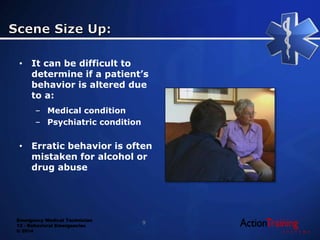 Emergency Medical Technician
13 - Behavioral Emergencies
© 2014
• It can be difficult to
determine if a patient’s
behavior is altered due
to a:
– Medical condition
– Psychiatric condition
• Erratic behavior is often
mistaken for alcohol or
drug abuse
9
 