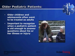 Emergency Medical Technician
20 – Pediatric Emergencies
© 2014
• Older children and
adolescents often want
to be treated as adults
• Important to recognize
when a pediatric patient
is old enough to answer
questions about his or
her illness or injury
Slide 10
 