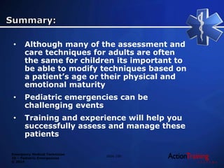 Emergency Medical Technician
20 – Pediatric Emergencies
© 2014
• Although many of the assessment and
care techniques for adults are often
the same for children its important to
be able to modify techniques based on
a patient’s age or their physical and
emotional maturity
• Pediatric emergencies can be
challenging events
• Training and experience will help you
successfully assess and manage these
patients
Slide 106
 
