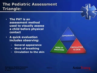 Emergency Medical Technician
20 – Pediatric Emergencies
© 2014
• The PAT is an
assessment method
used to visually assess
a child before physical
contact
• A quick evaluation
includes observing:
– General appearance
– Work of breathing
– Circulation to the skin
Slide 11
 