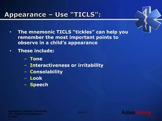 Emergency Medical Technician
20 – Pediatric Emergencies
© 2014
• The mnemonic TICLS “tickles” can help you
remember the most important points to
observe in a child’s appearance
• These include:
– Tone
– Interactiveness or irritability
– Consolability
– Look
– Speech
Slide 13
 