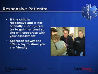 Emergency Medical Technician
20 – Pediatric Emergencies
© 2014
• If the child is
responsive and is not
critically ill or injured,
try to gain her trust so
she will cooperate with
your assessment
• Approach slowly and
offer a toy to show you
are friendly
Slide 25
 