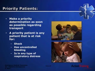 Emergency Medical Technician
20 – Pediatric Emergencies
© 2014
Slide 28
• Make a priority
determination as soon
as possible regarding
transport
• A priority patient is any
patient that is at risk
for:
– Shock
– Has uncontrolled
bleeding
– Is in any type of
respiratory distress
 