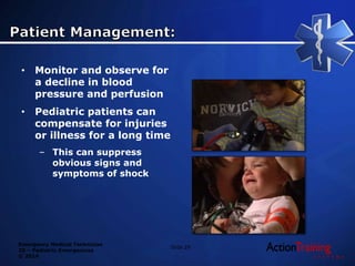 Emergency Medical Technician
20 – Pediatric Emergencies
© 2014
Slide 29
• Monitor and observe for
a decline in blood
pressure and perfusion
• Pediatric patients can
compensate for injuries
or illness for a long time
– This can suppress
obvious signs and
symptoms of shock
 