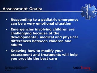 Emergency Medical Technician
20 – Pediatric Emergencies
© 2014
• Responding to a pediatric emergency
can be a very emotional situation
• Emergencies involving children are
challenging because of the
developmental, medical and physical
differences between children and
adults
• Knowing how to modify your
assessment and treatments will help
you provide the best care
Slide 3
 