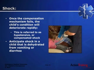 Emergency Medical Technician
20 – Pediatric Emergencies
© 2014
• Once the compensation
mechanism fails, the
child’s condition will
deteriorate rapidly:
– This is referred to as
hypotensive, or
compensated shock
• Anticipate shock in a
child that is dehydrated
from vomiting or
diarrhea
Slide 30
 
