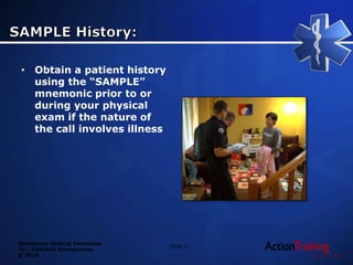 Emergency Medical Technician
20 – Pediatric Emergencies
© 2014
• Obtain a patient history
using the “SAMPLE”
mnemonic prior to or
during your physical
exam if the nature of
the call involves illness
Slide 31
 