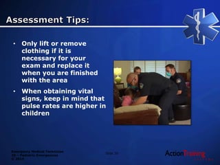 Emergency Medical Technician
20 – Pediatric Emergencies
© 2014
• Only lift or remove
clothing if it is
necessary for your
exam and replace it
when you are finished
with the area
• When obtaining vital
signs, keep in mind that
pulse rates are higher in
children
Slide 35
 