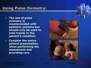 Emergency Medical Technician
20 – Pediatric Emergencies
© 2014
Slide 37
• The use of pulse
oximetry is
recommended with
pediatric patients but
should only be used to
note trends in the
patient’s condition
• Consider the entire
patient presentation
when performing the
assessment and
providing care
 