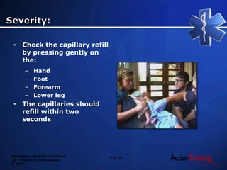 Emergency Medical Technician
20 – Pediatric Emergencies
© 2014
• Check the capillary refill
by pressing gently on
the:
– Hand
– Foot
– Forearm
– Lower leg
• The capillaries should
refill within two
seconds
Slide 38
 