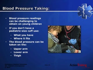 Emergency Medical Technician
20 – Pediatric Emergencies
© 2014
• Blood pressure readings
can be challenging to
obtain on young children
• If you don’t have a
pediatric-size cuff use:
– What you have
– Where it fits
• The blood pressure can be
taken on the:
– Upper arm
– Lower arm
– Thigh
Slide 39
 