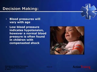 Emergency Medical Technician
20 – Pediatric Emergencies
© 2014
• Blood pressures will
vary with age
• Low blood pressure
indicates hypotension,
however a normal blood
pressure is often found
in children with
compensated shock
Slide 40
 