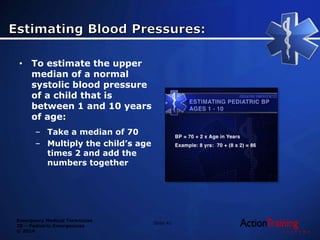 Emergency Medical Technician
20 – Pediatric Emergencies
© 2014
• To estimate the upper
median of a normal
systolic blood pressure
of a child that is
between 1 and 10 years
of age:
– Take a median of 70
– Multiply the child’s age
times 2 and add the
numbers together
Slide 41
 