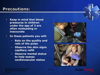 Emergency Medical Technician
20 – Pediatric Emergencies
© 2014
Slide 42
• Keep in mind that blood
pressures in children
under the age of 3 are
often misleading or
inaccurate
• In these patients you will:
– Rely on the quality and
rate of the pulse
– Observe the skin signs
capillary refill
– Observe mental status
to help assess
cardiovascular status
 