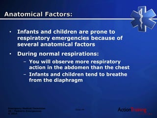 Emergency Medical Technician
20 – Pediatric Emergencies
© 2014
• Infants and children are prone to
respiratory emergencies because of
several anatomical factors
• During normal respirations:
– You will observe more respiratory
action in the abdomen than the chest
– Infants and children tend to breathe
from the diaphragm
Slide 44
 
