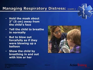 Emergency Medical Technician
20 – Pediatric Emergencies
© 2014
• Hold the mask about
2” (5 cm) away from
the child’s face
• Tell the child to breathe
in normally
• But to blow out
forcefully as if they
were blowing up a
balloon
• Show the child by
breathing in and out
with him or her
Slide 53
 