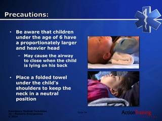Emergency Medical Technician
20 – Pediatric Emergencies
© 2014
Slide 54
• Be aware that children
under the age of 6 have
a proportionately larger
and heavier head
– May cause the airway
to close when the child
is lying on his back
• Place a folded towel
under the child’s
shoulders to keep the
neck in a neutral
position
 