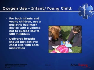 Emergency Medical Technician
20 – Pediatric Emergencies
© 2014
• For both infants and
young children, use a
pediatric bag mask
device with a volume
not to exceed 450 to
500 milliliters
• Delivered breaths
should just achieve
chest rise with each
inspiration
Slide 56
 