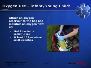 Emergency Medical Technician
20 – Pediatric Emergencies
© 2014
• Attach an oxygen
reservoir to the bag and
maintain an oxygen flow
of:
– 10-15 lpm into a
pediatric bag
– At least 15 lpm into an
adult-sized bag
Slide 57
 