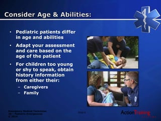 Emergency Medical Technician
20 – Pediatric Emergencies
© 2014
Slide 6
• Pediatric patients differ
in age and abilities
• Adapt your assessment
and care based on the
age of the patient
• For children too young
or shy to speak, obtain
history information
from either their:
– Caregivers
– Family
 