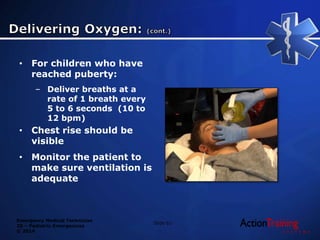 Emergency Medical Technician
20 – Pediatric Emergencies
© 2014
• For children who have
reached puberty:
– Deliver breaths at a
rate of 1 breath every
5 to 6 seconds (10 to
12 bpm)
• Chest rise should be
visible
• Monitor the patient to
make sure ventilation is
adequate
Slide 61
 