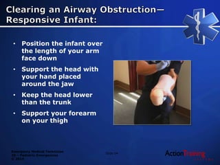 Emergency Medical Technician
20 – Pediatric Emergencies
© 2014
• Position the infant over
the length of your arm
face down
• Support the head with
your hand placed
around the jaw
• Keep the head lower
than the trunk
• Support your forearm
on your thigh
Slide 64
 