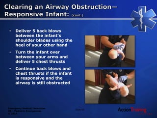 Emergency Medical Technician
20 – Pediatric Emergencies
© 2014
Slide 65
• Deliver 5 back blows
between the infant’s
shoulder blades using the
heel of your other hand
• Turn the infant over
between your arms and
deliver 5 chest thrusts
• Continue back blows and
chest thrusts if the infant
is responsive and the
airway is still obstructed
 