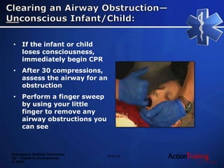 Emergency Medical Technician
20 – Pediatric Emergencies
© 2014
• If the infant or child
loses consciousness,
immediately begin CPR
• After 30 compressions,
assess the airway for an
obstruction
• Perform a finger sweep
by using your little
finger to remove any
airway obstructions you
can see
Slide 66
 