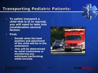 Emergency Medical Technician
20 – Pediatric Emergencies
© 2014
• To safely transport a
child that is ill or injured,
you will need to take into
consideration several
factors
• First:
– Decide what the best
position and placement
of the child will be in the
ambulance
– This will be determined
by what treatments or
monitoring you
anticipate performing
while enroute
Slide 71
 