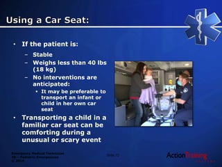 Emergency Medical Technician
20 – Pediatric Emergencies
© 2014
• If the patient is:
– Stable
– Weighs less than 40 lbs
(18 kg)
– No interventions are
anticipated:
 It may be preferable to
transport an infant or
child in her own car
seat
• Transporting a child in a
familiar car seat can be
comforting during a
unusual or scary event
Slide 72
 