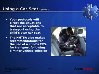 Emergency Medical Technician
20 – Pediatric Emergencies
© 2014
• Your protocols will
direct the situations
that are acceptable to
transport using the
child’s own car seat
• The NHTSA also makes
recommendations for
the use of a child's CRS,
for transport following
a minor vehicle collision
Slide 73
 