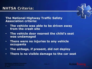 Emergency Medical Technician
20 – Pediatric Emergencies
© 2014
The National Highway Traffic Safety
Association criteria:
• The vehicle was able to be driven away
from the crash site
• The vehicle door nearest the child’s seat
was undamaged
• There were no injuries to any vehicle
occupants
• The airbags, if present, did not deploy
• There is no visible damage to the car seat
Slide 74
 