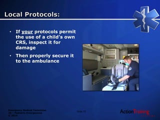 Emergency Medical Technician
20 – Pediatric Emergencies
© 2014
• If your protocols permit
the use of a child’s own
CRS, inspect it for
damage
• Then properly secure it
to the ambulance
Slide 75
 