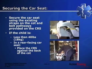 Emergency Medical Technician
20 – Pediatric Emergencies
© 2014
Slide 76
• Secure the car seat
using the existing
straps on the cot and
belt pathways
provided on the CRS
• If the child is:
– Less than 40lbs
(18kg)
– In a rear-facing car
seat:
 Place the CRS
against the back
of the cot
 