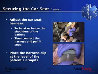 Emergency Medical Technician
20 – Pediatric Emergencies
© 2014
Slide 77
• Adjust the car seat
harness:
– To be at or below the
shoulders of the
patient
– Then connect the
harness and pull it
snug
• Place the harness clip
at the level of the
patient’s armpits
 