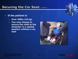 Emergency Medical Technician
20 – Pediatric Emergencies
© 2014
• If the patient is:
– Over 40lbs (18 kg)
– You may choose to
secure the child to the
stretcher in a seated
position without a car
seat
Slide 78
 