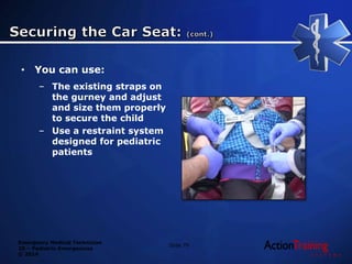 Emergency Medical Technician
20 – Pediatric Emergencies
© 2014
• You can use:
– The existing straps on
the gurney and adjust
and size them properly
to secure the child
– Use a restraint system
designed for pediatric
patients
Slide 79
 